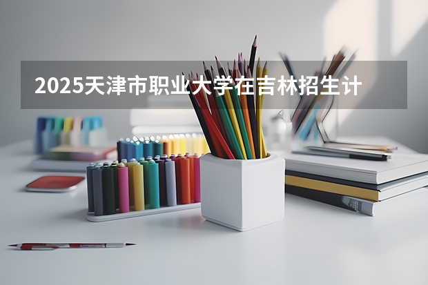 2025天津市职业大学在吉林招生计划预测