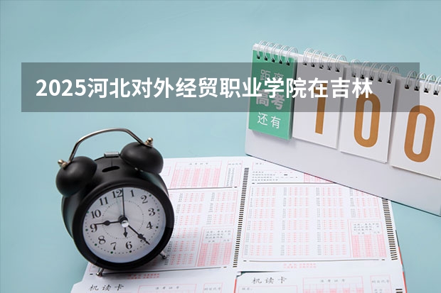 2025河北对外经贸职业学院在吉林招生计划预测