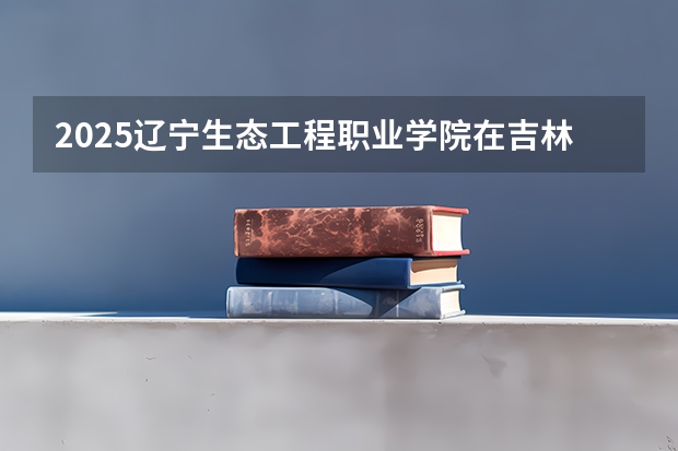 2025辽宁生态工程职业学院在吉林招生计划预测