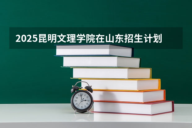 2025昆明文理学院在山东招生计划预测
