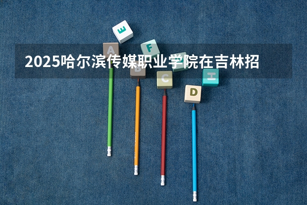 2025哈尔滨传媒职业学院在吉林招生计划预测