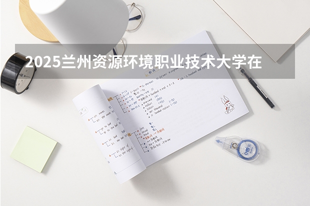 2025兰州资源环境职业技术大学在山东招生计划预测