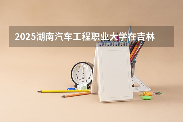 2025湖南汽车工程职业大学在吉林招生计划预测
