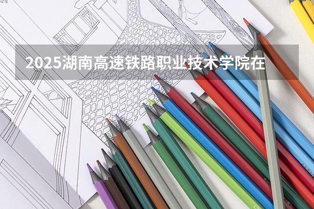 2025湖南高速铁路职业技术学院在吉林招生计划预测