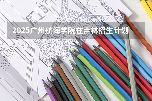 2025广州航海学院在吉林招生计划预测