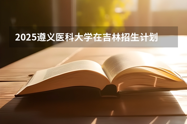 2025遵义医科大学在吉林招生计划预测
