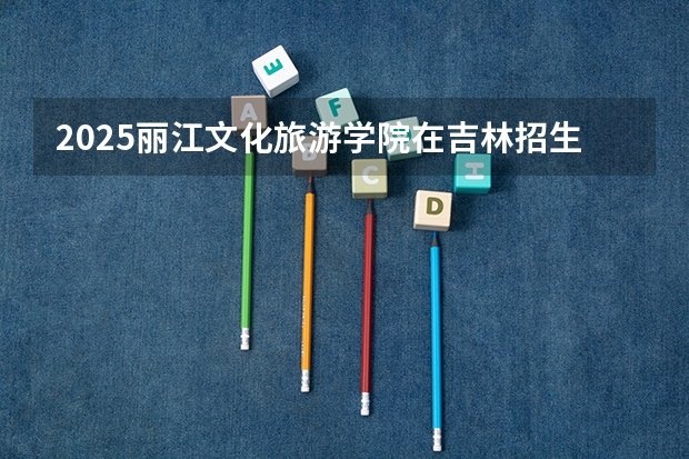2025丽江文化旅游学院在吉林招生计划预测