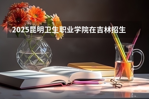 2025昆明卫生职业学院在吉林招生计划预测