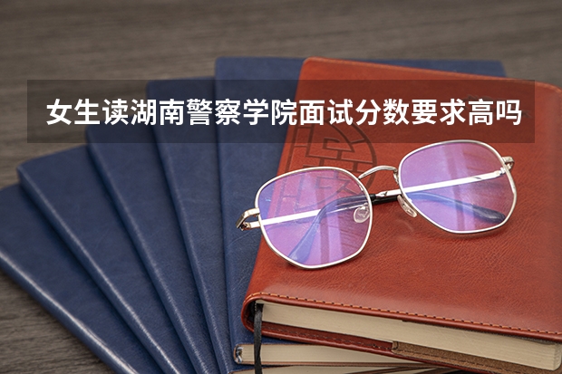 女生读湖南警察学院面试分数要求高吗？