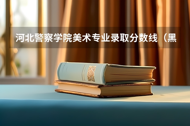 河北警察学院美术专业录取分数线（黑龙江警官学院录取线）