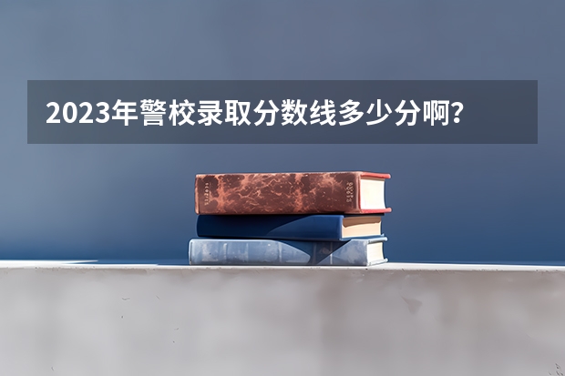 2023年警校录取分数线多少分啊？