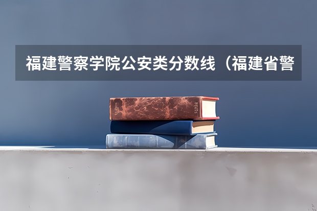 福建警察学院公安类分数线（福建省警察学院2023年招生分数线）