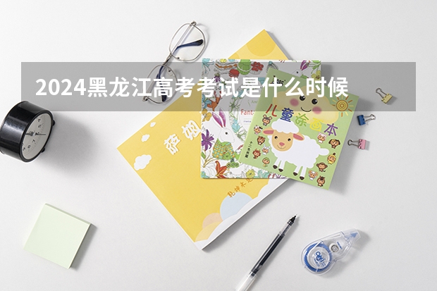 2024黑龙江高考考试是什么时候 黑龙江高考科目时间顺序表