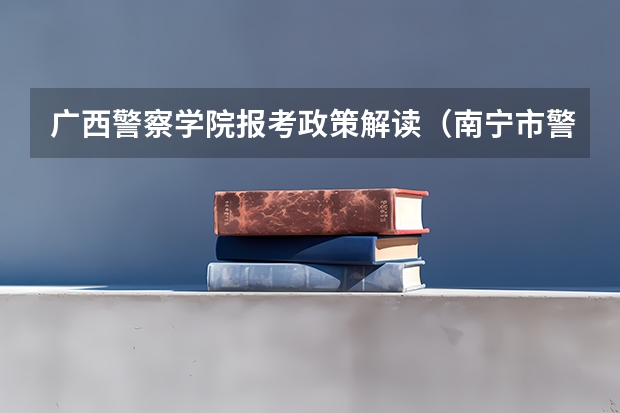 广西警察学院报考政策解读(南宁市警官学校招生条件)