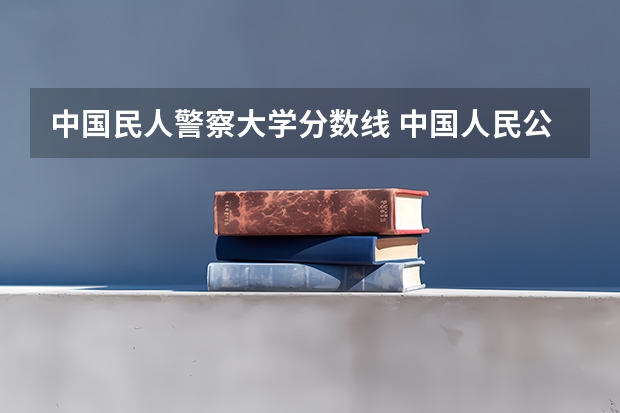 中国民人警察大学分数线 中国人民公安大学分数线