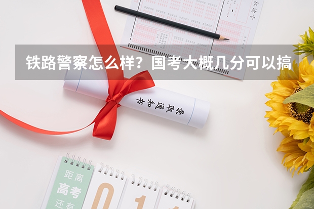 铁路警察怎么样？国考大概几分可以搞定？行测？申论？