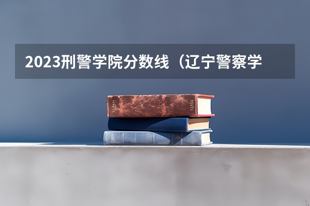 2023刑警学院分数线（辽宁警察学院女生分数）