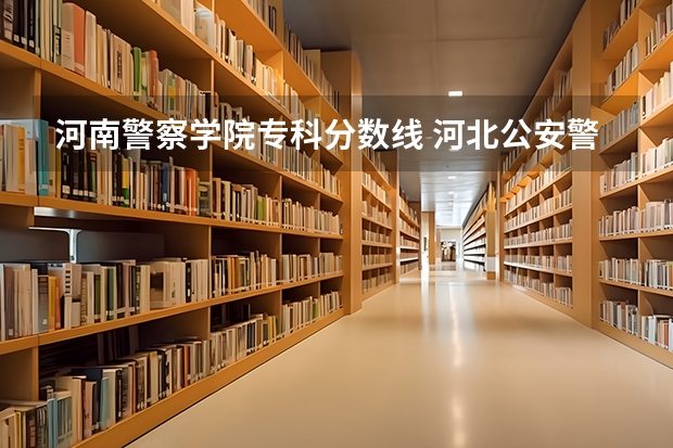 河南警察学院专科分数线 河北公安警察职业学院2023录取线