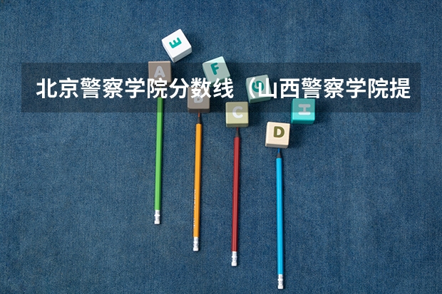 北京警察学院分数线（山西警察学院提前二批本科分数线）