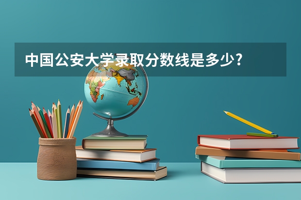 中国公安大学录取分数线是多少?