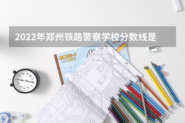 2022年郑州铁路警察学校分数线是多少？