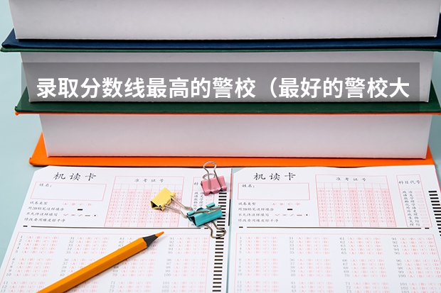录取分数线最高的警校（最好的警校大学排名及分数线）