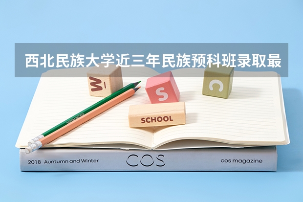 西北民族大学近三年民族预科班录取最低分数线与最高分数是多少？
