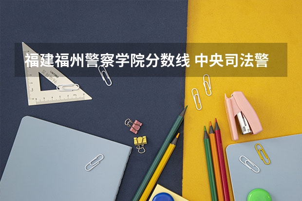 福建福州警察学院分数线 中央司法警官学院2023投档线