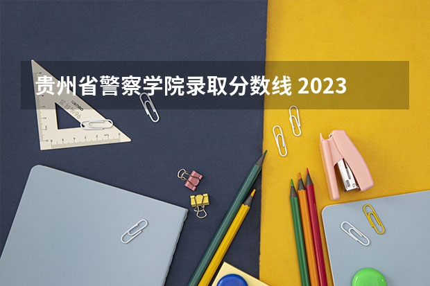贵州省警察学院录取分数线 2023年各省高考警察院校录取分数线一览表